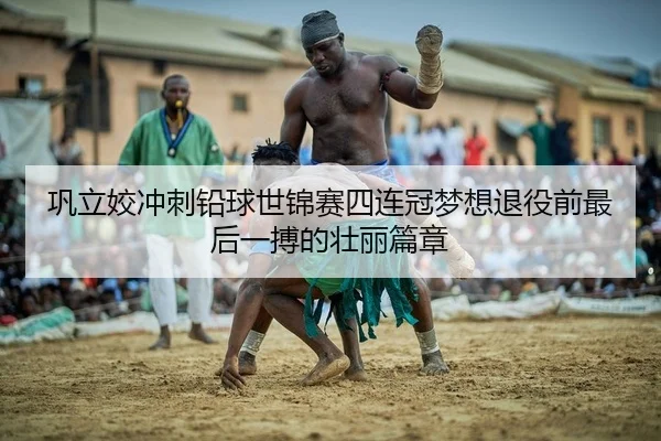 巩立姣冲刺铅球世锦赛四连冠梦想退役前最后一搏的壮丽篇章