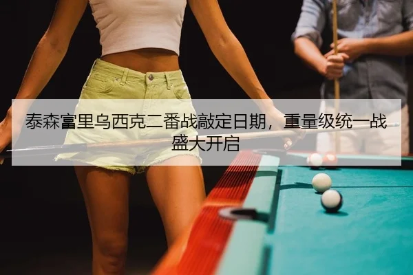 泰森富里乌西克二番战敲定日期，重量级统一战盛大开启